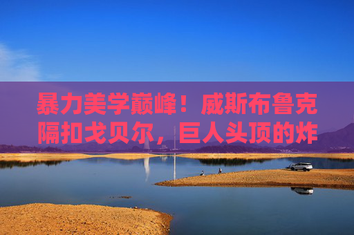 暴力美学巅峰！威斯布鲁克隔扣戈贝尔，巨人头顶的炸裂时刻