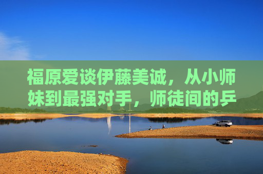 福原爱谈伊藤美诚，从小师妹到最强对手，师徒间的乒乓情缘与赛场博弈