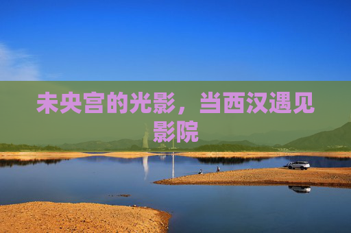 未央宫的光影，当西汉遇见影院
