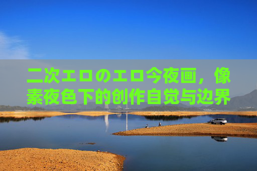 二次エロのエロ今夜画，像素夜色下的创作自觉与边界之问