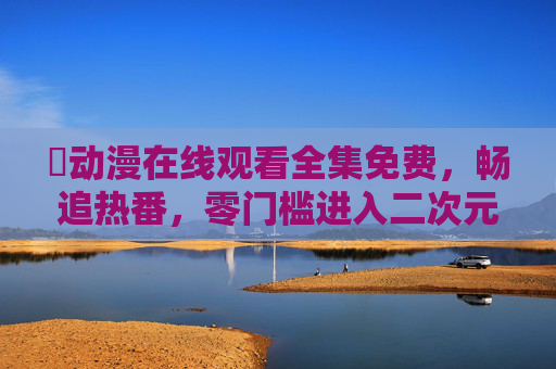 汅动漫在线观看全集免费，畅追热番，零门槛进入二次元世界！