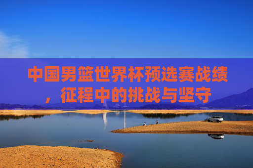 中国男篮世界杯预选赛战绩，征程中的挑战与坚守