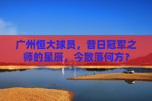广州恒大球员，昔日冠军之师的星辰，今散落何方？