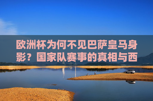 欧洲杯为何不见巴萨皇马身影？国家队赛事的真相与西班牙队的人员逻辑