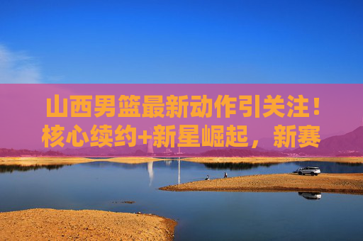 山西男篮最新动作引关注！核心续约+新星崛起，新赛季剑指更高目标