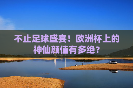 不止足球盛宴！欧洲杯上的神仙颜值有多绝？
