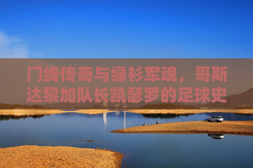 门线传奇与绿衫军魂，哥斯达黎加队长凯瑟罗的足球史诗