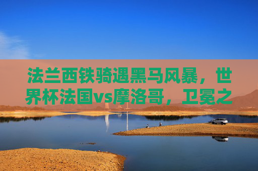 法兰西铁骑遇黑马风暴，世界杯法国vs摩洛哥，卫冕之路与北非童话的巅峰碰撞