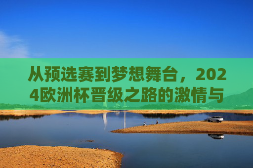 从预选赛到梦想舞台，2024欧洲杯晋级之路的激情与荣耀