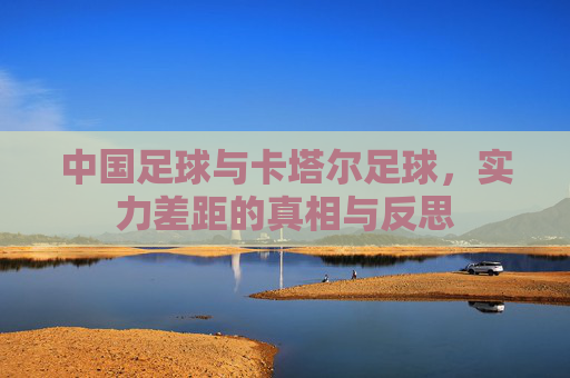中国足球与卡塔尔足球，实力差距的真相与反思