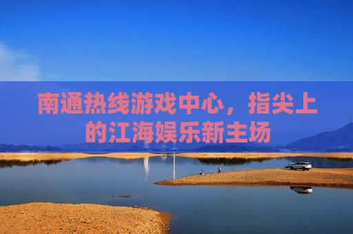 南通热线游戏中心，指尖上的江海娱乐新主场