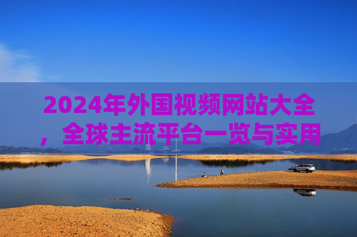 2024年外国视频网站大全，全球主流平台一览与实用指南