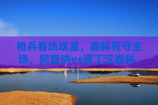 枪兵客场攻坚，森林死守主场，阿森纳vs诺丁汉森林，争冠与保级的生死战