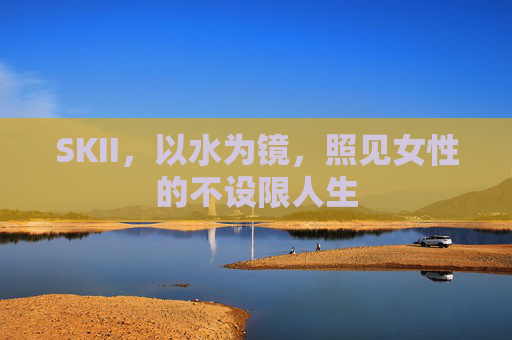 SKII，以水为镜，照见女性的不设限人生