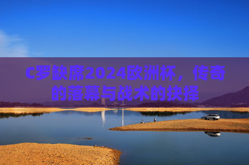 C罗缺席2024欧洲杯，传奇的落幕与战术的抉择