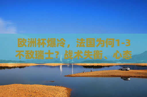 欧洲杯爆冷，法国为何1-3不敌瑞士？战术失衡、心态轻敌与细节溃败
