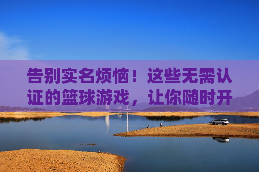 告别实名烦恼！这些无需认证的篮球游戏，让你随时开打野球