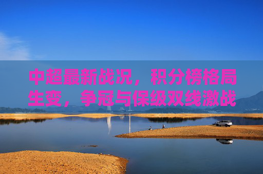 中超最新战况，积分榜格局生变，争冠与保级双线激战
