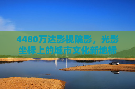 4480万达影视院影，光影坐标上的城市文化新地标