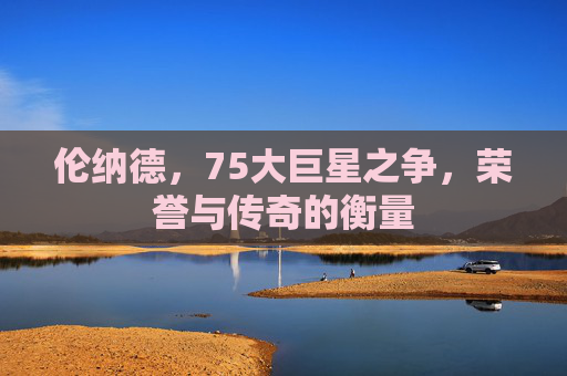 伦纳德，75大巨星之争，荣誉与传奇的衡量