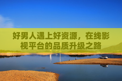 好男人遇上好资源，在线影视平台的品质升级之路