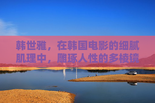 韩世雅，在韩国电影的细腻肌理中，雕琢人性的多棱镜