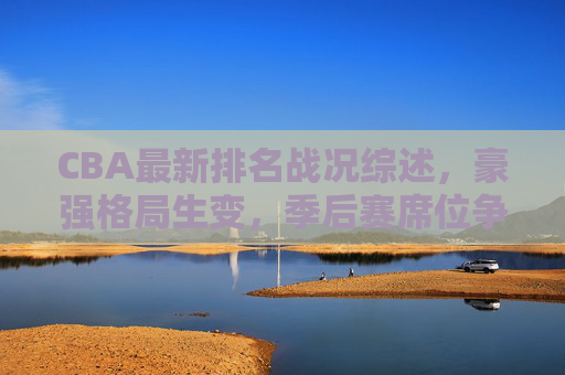 CBA最新排名战况综述，豪强格局生变，季后赛席位争夺白热化