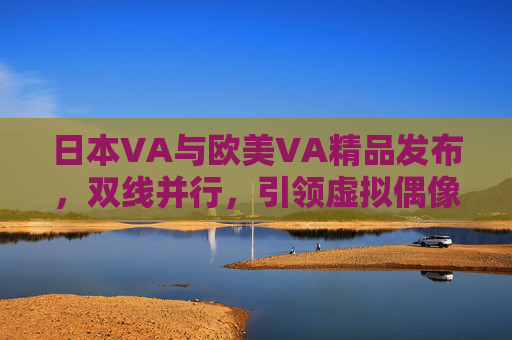 日本VA与欧美VA精品发布，双线并行，引领虚拟偶像产业新风向
