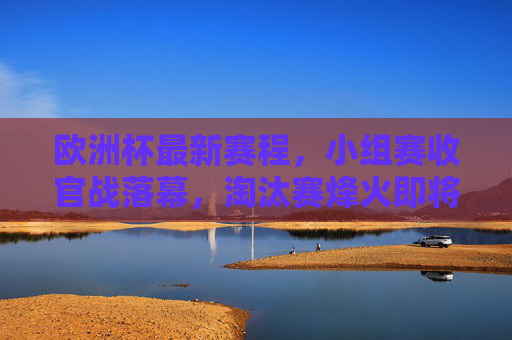 欧洲杯最新赛程，小组赛收官战落幕，淘汰赛烽火即将点燃