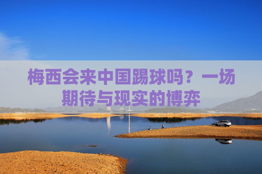 梅西会来中国踢球吗？一场期待与现实的博弈