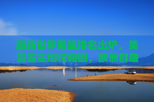 最新世界男篮排名出炉，美国霸主地位稳固，欧洲群雄逐鹿，亚洲格局迎变局