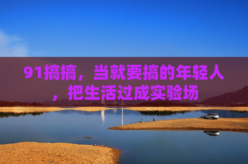 91搞搞，当就要搞的年轻人，把生活过成实验场