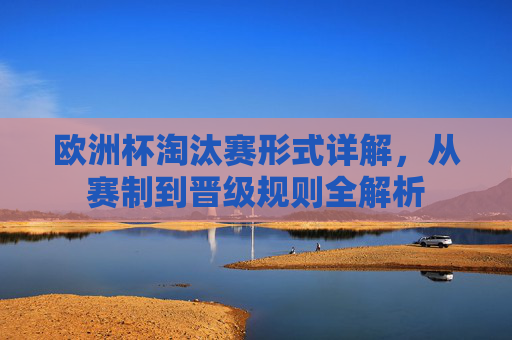 欧洲杯淘汰赛形式详解，从赛制到晋级规则全解析