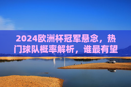 2024欧洲杯冠军悬念，热门球队概率解析，谁最有望捧杯？