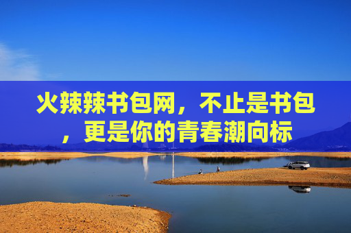 火辣辣书包网，不止是书包，更是你的青春潮向标
