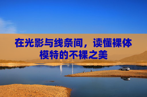 在光影与线条间，读懂裸体模特的不裸之美