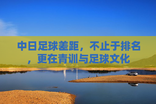 中日足球差距，不止于排名，更在青训与足球文化