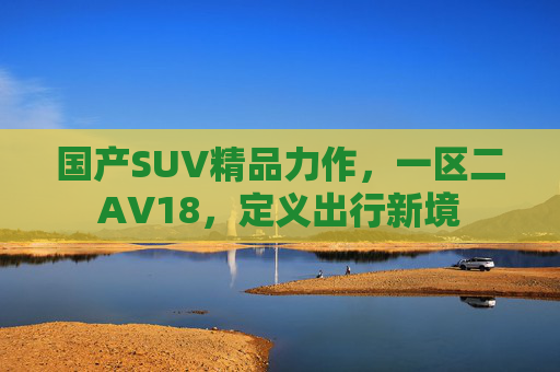 国产SUV精品力作，一区二AV18，定义出行新境