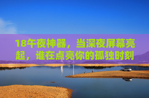 18午夜神器，当深夜屏幕亮起，谁在点亮你的孤独时刻？
