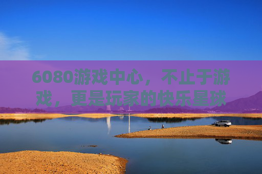 6080游戏中心，不止于游戏，更是玩家的快乐星球