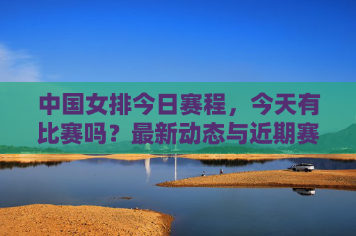 中国女排今日赛程，今天有比赛吗？最新动态与近期赛事一览