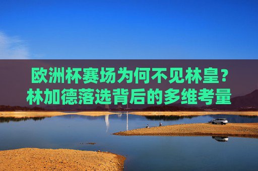 欧洲杯赛场为何不见林皇？林加德落选背后的多维考量