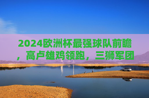 2024欧洲杯最强球队前瞻，高卢雄鸡领跑，三狮军团紧追，东道主能否创造奇迹？