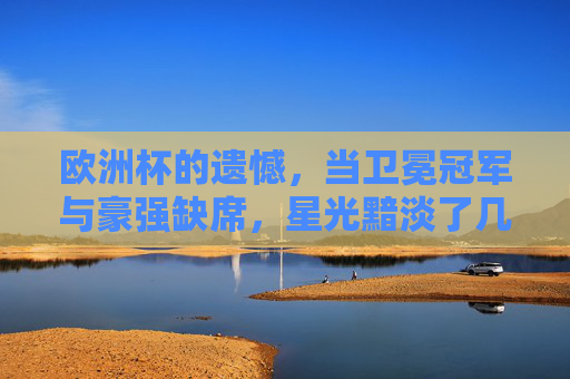 欧洲杯的遗憾，当卫冕冠军与豪强缺席，星光黯淡了几分？