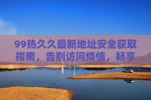 99热久久最新地址安全获取指南，告别访问烦恼，畅享优质内容