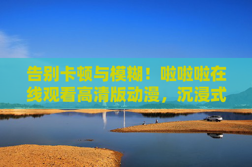 告别卡顿与模糊！啦啦啦在线观看高清版动漫，沉浸式追番全攻略