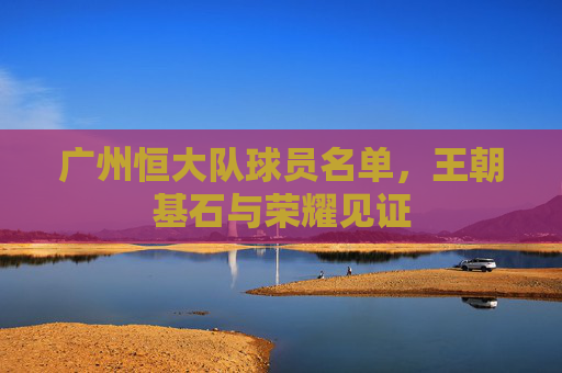 广州恒大队球员名单，王朝基石与荣耀见证