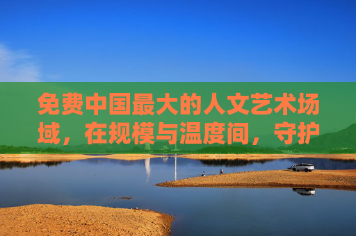 免费中国最大的人文艺术场域，在规模与温度间，守护文明的星火