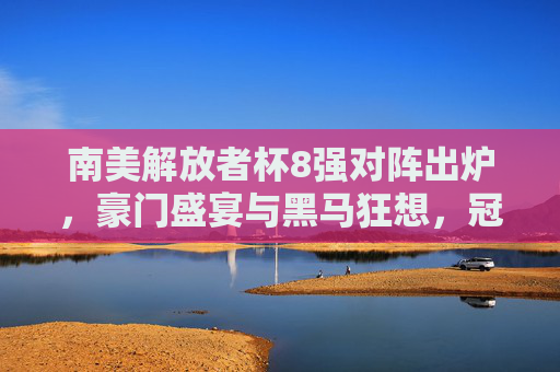 南美解放者杯8强对阵出炉，豪门盛宴与黑马狂想，冠军之路悬念丛生