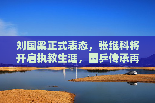 刘国梁正式表态，张继科将开启执教生涯，国乒传承再添新力量